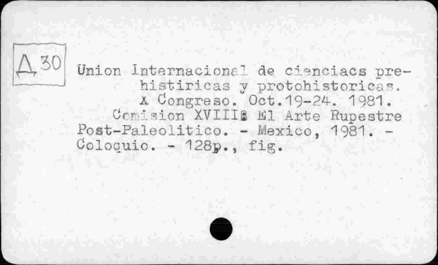 ﻿дзо
Union InternacionE1 de cienciacs pre-histiricas y protohistorica^. ä Congreso. Oct.19-24. 1981.
Ccmision XVIIIß El Arte Rupestre Post-Paleolitico. - Mexico, 1981. -Ooloquio. - 128p., fig.